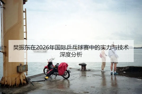 樊振东在2026年国际乒乓球赛中的实力与技术深度分析