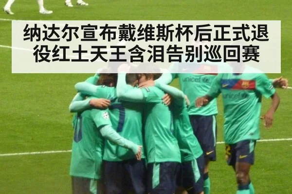纳达尔宣布戴维斯杯后正式退役红土天王含泪告别巡回赛